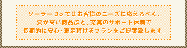 ソーラーDoではお客様のニーズに応えるべく、質が高い商品群と、充実のサポート体制で長期的に安心・満足頂けるプランをご提案致します。