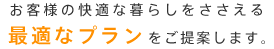 お客様の快適な暮らしをささえる最適なプランをご提案します。
